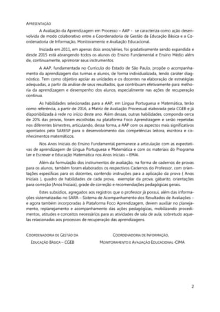 2
APRESENTAÇÃO
A Avaliação da Aprendizagem em Processo – AAP - se caracteriza como ação desen-
volvida de modo colaborativo entre a Coordenadoria de Gestão da Educação Básica e a Co-
ordenadoria de Informação, Monitoramento e Avaliação Educacional.
Iniciada em 2011, em apenas dois anos/séries, foi gradativamente sendo expandida e
desde 2015 está abrangendo todos os alunos do Ensino Fundamental e Ensino Médio além
de, continuamente, aprimorar seus instrumentos.
A AAP, fundamentada no Currículo do Estado de São Paulo, propõe o acompanha-
mento da aprendizagem das turmas e alunos, de forma individualizada, tendo caráter diag-
nóstico. Tem como objetivo apoiar as unidades e os docentes na elaboração de estratégias
adequadas, a partir da análise de seus resultados, que contribuam efetivamente para melho-
ria da aprendizagem e desempenho dos alunos, especialmente nas ações de recuperação
contínua.
As habilidades selecionadas para a AAP, em Língua Portuguesa e Matemática, terão
como referência, a partir de 2016, a Matriz de Avaliação Processual elaborada pela CGEB e já
disponibilizada à rede no início deste ano. Além dessas, outras habilidades, compondo cerca
de 20% das provas, foram escolhidas na plataforma Foco Aprendizagem e serão repetidas
nos diferentes bimestres, articulando, dessa forma, a AAP com os aspectos mais significativos
apontados pelo SARESP para o desenvolvimento das competências leitora, escritora e co-
nhecimentos matemáticos.
Nos Anos Iniciais do Ensino Fundamental permanece a articulação com as expectati-
vas de aprendizagem de Língua Portuguesa e Matemática e com os materiais do Programa
Ler e Escrever e Educação Matemática nos Anos Iniciais – EMAI.
Além da formulação dos instrumentos de avaliação, na forma de cadernos de provas
para os alunos, também foram elaborados os respectivos Cadernos do Professor, com orien-
tações específicas para os docentes, contendo instruções para a aplicação da prova ( Anos
Iniciais ), quadro de habilidades de cada prova, exemplar da prova, gabarito, orientações
para correção (Anos Iniciais), grade de correção e recomendações pedagógicas gerais.
Estes subsídios, agregados aos registros que o professor já possui, além das informa-
ções sistematizadas no SARA – Sistema de Acompanhamento dos Resultados de Avaliações –
e agora também incorporadas à Plataforma Foco Aprendizagem, devem auxiliar no planeja-
mento, replanejamento e acompanhamento das ações pedagógicas, mobilizando procedi-
mentos, atitudes e conceitos necessários para as atividades de sala de aula, sobretudo aque-
las relacionadas aos processos de recuperação das aprendizagens.
COORDENADORIA DE GESTÃO DA COORDENADORIA DE INFORMAÇÃO,
EDUCAÇÃO BÁSICA – CGEB MONITORAMENTO E AVALIAÇÃO EDUCACIONAL-CIMA
 