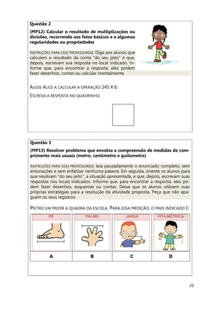 20
Questão 2
(MP12) Calcular o resultado de multiplicações ou
divisões, recorrendo aos fatos básicos e a algumas
regularidades ou propriedades
INSTRUÇÕES PARA O(A) PROFESSOR(A): Diga aos alunos que
calculem o resultado da conta "do seu jeito" e que,
depois, escrevam sua resposta no local indicado. In-
forme que, para encontrar a resposta, eles podem
fazer desenhos, contas ou calcular mentalmente.
AJUDE ALICE A CALCULAR A OPERAÇÃO 245 X 6:
ESCREVA A RESPOSTA NO QUADRINHO.
Questão 3
(MP13) Resolver problema que envolva a compreensão de medidas de com-
primento mais usuais (metro, centímetro e quilometro)
INSTRUÇÕES PARA O(A) PROFESSOR(A): leia pausadamente o enunciado completo, sem
entonações e sem enfatizar nenhuma palavra. Em seguida, oriente os alunos para
que resolvam “do seu jeito”, a situação apresentada, e que, depois, escrevam suas
respostas nos locais indicados. Informe que, para encontrar a resposta, eles po-
dem fazer desenhos, esquemas ou contas. Deixe que os alunos utilizem suas
próprias estratégias para a resolução da atividade proposta. Peça que não apa-
guem os seus registros.
PIETRO VAI MEDIR A QUADRA DA ESCOLA. PARA ESSA MEDIÇÃO, O MAIS INDICADO É:
PÉ PALMO JARDA FITA MÉTRICA
A B C D
 