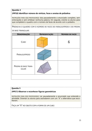 21
Questão 4
(MP18) Identificar número de vértices, faces e arestas de poliedros
INSTRUÇÕES PARA O(A) PROFESSOR(A): leia pausadamente o enunciado completo, sem
entonações e sem enfatizar nenhuma palavra. Em seguida, oriente os alunos para
que completem o quadro com o número de faces de acordo com o poliedro.
PREENCHA O QUADRO COM O NÚMERO DE FACES DO PARALELEPÍPEDO E DO PRISMA
DE BASE TRIANGULAR:
DENOMINAÇÃO REPRESENTAÇÃO NÚMERO DE FACES
CUBO 6
PARALELEPÍPEDO
PRISMA DE BASE TRIAN-
GULAR
Questão 5
(MP17) Observar e reconhecer figuras geométricas
INSTRUÇÕES PARA O(A) PROFESSOR(A): Ler pausadamente o enunciado que antecede a
atividade. Orientar os alunos para assinalarem com um "X" a alternativa que esco-
lherem.
FAÇA UM “X” NO OBJETO COM A FORMA DE UM CUBO:
 