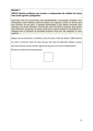 23
Questão 7
(MP14) Resolver problema que envolva a compreensão de medidas de massa
mais usuais (grama, quilograma)
INSTRUÇÕES PARA O(A) PROFESSOR(A): leia pausadamente o enunciado completo, sem
entonações e sem enfatizar nenhuma palavra. Em seguida, oriente os alunos para
que resolvam “do seu jeito”, a situação apresentada, e que, depois, escrevam suas
respostas nos locais indicados. Informe que, para encontrar a resposta, eles podem
fazer desenhos, esquemas ou contas. Deixe que os alunos utilizem suas próprias es-
tratégias para a resolução da atividade proposta. Peça que não apaguem os seus
registros.
DANIEL FOI AO MERCADO E COMPROU 1 KG DE FEIJÃO, 5 KG DE ARROZ E 500 GRAMAS
DE CAFÉ E COLOCOU TUDO EM UMA SACOLA. AO SAIR DO MERCADO, DANIEL ACHOU
QUE SUA SACOLA ESTAVA PESADA. QUANTOS QUILOS ELE ESTAVA CARREGANDO?
ESCREVA A RESPOSTA NO QUADRINHO.
 