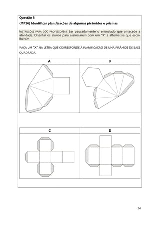 24
Questão 8
(MP16) Identificar planificações de algumas pirâmides e prismas
INSTRUÇÕES PARA O(A) PROFESSOR(A): Ler pausadamente o enunciado que antecede a
atividade. Orientar os alunos para assinalarem com um "X" a alternativa que esco-
lherem.
FAÇA UM “X” NA LETRA QUE CORRESPONDE À PLANIFICAÇÃO DE UMA PIRÂMIDE DE BASE
QUADRADA:
A B
C D
 