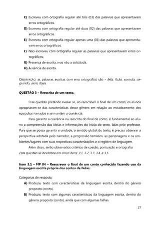 27
C) Escreveu com ortografia regular até três (03) das palavras que apresentavam
erros ortográficos.
D) Escreveu com ortografia regular até duas (02) das palavras que apresentavam
erros ortográficos.
E) Escreveu com ortografia regular apenas uma (01) das palavras que apresenta-
vam erros ortográficos.
F) Não escreveu com ortografia regular as palavras que apresentavam erros or-
tográficos.
G) Presença de escrita, mas não a solicitada.
H) Ausência de escrita.
OBSERVAÇÃO: as palavras escritas com erro ortográfico são - felis, ficão, sorindo, ce-
guindo, asim, fojes.
QUESTÃO 3 – Reescrita de um texto.
Essa questão pretende avaliar se, ao reescrever o final de um conto, os alunos
apropriaram-se das características desse gênero em relação ao encadeamento dos
episódios narrados e se mantém a coerência.
Para garantir a coerência na reescrita do final de conto, é fundamental ao alu-
no a compreensão das ideias e informações do início do texto, lidas pelo professor.
Para que se possa garantir a unidade, o sentido global do texto, é preciso observar a
perspectiva adotada pelo narrador, a progressão temática, as personagens e os am-
bientes/lugares com suas respectivas caracterizações e o registro de linguagem.
Além disso, serão observados critérios de coesão, pontuação e ortografia.
Esta questão se desdobra em cinco itens: 3.1, 3.2, 3.3, 3.4. e 3.5
Item 3.1 – MP 04 – Reescrever o final de um conto conhecido fazendo uso da
linguagem escrita própria dos contos de fadas.
Categorias de resposta:
A) Produziu texto com características da linguagem escrita, dentro do gênero
proposto (conto).
B) Produziu texto com algumas características da linguagem escrita, dentro do
gênero proposto (conto), ainda que com algumas falhas.
 