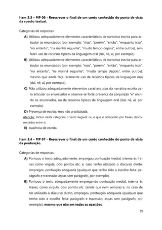 29
Item 3.3 – MP 06 - Reescrever o final de um conto conhecido do ponto de vista
da coesão textual.
Categorias de respostas:
A) Utilizou adequadamente elementos característicos da narrativa escrita para ar-
ticular os enunciados (por exemplo: “mas”, “porém”, ”então”, “enquanto isso”,
“no entanto”, “na manhã seguinte”, “muito tempo depois”, entre outros), sem
fazer uso de recursos típicos da linguagem oral (daí, né, aí, por exemplo).
B) Utilizou adequadamente elementos característicos da narrativa escrita para ar-
ticular os enunciados (por exemplo: “mas”, “porém”, ”então”, “enquanto isso”,
“no entanto”, “na manhã seguinte”, “muito tempo depois”, entre outros),
mesmo que ainda faça raramente uso de recursos típicos da linguagem oral
(daí, né, aí, por exemplo).
C) Não utilizou adequadamente elementos característicos da narrativa escrita pa-
ra articular os enunciados e observa-se forte presença da conjunção “e” unin-
do os enunciados, ou de recursos típicos da linguagem oral (daí, né, aí, por
exemplo).
D) Presença de escrita, mas não a solicitada.
Atenção: Incluir nesta categoria o texto ilegível; ou o que é composto por frases desco-
nectadas entre si.
E) Ausência de escrita.
Item 3.4 – MP 07 - Reescrever o final de um conto conhecido do ponto de vista
da pontuação.
Categorias de respostas:
A) Pontuou o texto adequadamente, empregou pontuação medial, interna às fra-
ses como vírgula, dois pontos etc. e, caso tenha utilizado o discurso direto,
empregou pontuação adequada (qualquer que tenha sido a escolha feita: pa-
rágrafo e travessão; aspas sem parágrafo, por exemplo).
B) Pontuou o texto adequadamente empregando pontuação medial, interna às
frases, como vírgula, dois pontos etc. (ainda que nem sempre) e, no caso de
ter utilizado o discurso direto, empregou pontuação adequada (qualquer que
tenha sido a escolha feita: parágrafo e travessão; aspas sem parágrafo, por
exemplo), mesmo que não em todas as ocasiões.
 