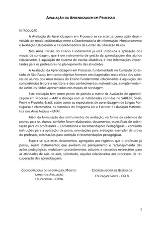 3
AVALIAÇÃO DA APRENDIZAGEM EM PROCESSO
INTRODUÇÃO
A Avaliação da Aprendizagem em Processo se caracteriza como ação desen-
volvida de modo colaborativo entre a Coordenadoria de Informação, Monitoramento
e Avaliação Educacional e a Coordenadoria de Gestão da Educação Básica.
Nos Anos Iniciais do Ensino Fundamental já está instituída a aplicação dos
mapas de sondagem, que é um instrumento de gestão da aprendizagem dos alunos
relacionados à aquisição do sistema de escrita alfabética e traz informações impor-
tantes para os professores no planejamento das atividades.
A Avaliação da Aprendizagem em Processo, fundamentada no Currículo do Es-
tado de São Paulo, tem como objetivo fornecer um diagnóstico mais eficaz dos sabe-
res de alunos dos Anos Iniciais do Ensino Fundamental relacionados à aquisição das
competências leitora e escritora e dos conhecimentos matemáticos, complementan-
do assim, os dados apresentados nos mapas de sondagem.
Esta avaliação tem como ponto de partida a matriz da Avaliação de Aprendi-
zagem em Processo – AAP e dialoga com as habilidades contidas no SARESP, Saeb,
Prova e Provinha Brasil, assim como as expectativas de aprendizagem de Língua Por-
tuguesa e Matemática, os materiais do Programa Ler e Escrever e Educação Matemá-
tica nos Anos Iniciais – EMAI.
Além da formulação dos instrumentos de avaliação, na forma de cadernos de
provas para os alunos, também foram elaborados documentos específicos de orien-
tação para os professores – Comentários e Recomendações Pedagógicas – contendo
instruções para a aplicação da prova, orientações para avaliação, exemplar da prova
do professor, orientações para correção e recomendações pedagógicas.
Espera-se que estes documentos, agregados aos registros que o professor já
possui, sejam instrumentos que auxiliem no planejamento e replanejamento das
ações pedagógicas, mobilizem procedimentos, atitudes e conceitos necessários para
as atividades de sala de aula, sobretudo, aquelas relacionadas aos processos de re-
cuperação das aprendizagens.
COORDENADORIA DE INFORMAÇÃO, MONITO-
RAMENTO E AVALIAÇÃO
EDUCACIONAL - CIMA
COORDENADORIA DE GESTÃO DA
EDUCAÇÃO BÁSICA - CGEB
 