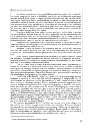 36
CONCEPÇÃO DE ALFABETIZAÇÃO
As crianças constroem conhecimentos sólidos a respeito da leitura e da escrita antes
mesmo de frequentarem alguma instituição de ensino, pois tais práticas estão inseridas no
convívio social. Entende-se que as crianças constroem hipóteses com base nas informações
que o meio lhes oferece. Cabe à escola organizar um espaço no qual seja propício ao uso
das práticas sociais da leitura e da escrita (fazendo uso de seus conhecimentos já adquiri-
dos, testando-os), de modo que as crianças possam interagir intensamente com a utilização
de textos dos mais variados gêneros, identificar e refletir sobre seus diferentes usos sociais,
ler e produzir textos e, assim, construir as capacidades que lhes permitam participar das
situações sociais pautadas pela cultura escrita.
Quando se decide que desde muito pequenas as crianças podem iniciar o processo
de compreensão da leitura e da escrita, decidimos, na verdade, que já estão se alfabetizan-
do. A escola se firma então, em um “compromisso alfabetizador4
” ao se colocar como uma
instituição que oferece aos alunos múltiplas possibilidades de construção do conhecimento
a respeito da leitura, da escrita e da fala por meio de situações reais de uso.
O objetivo maior – possibilitar que todos os nossos alunos se tornem leitores e escri-
tores competentes – compromete-nos com a construção de uma escola inclusiva, que pro-
mova a aprendizagem de todos os alunos.
Ao eleger o que e como ensinar, é fundamental levar em consideração esses fatos,
não mais para justificar fracassos, mas para criar as condições necessárias para garantir a
conquista e a consolidação da aprendizagem da leitura e da escrita de todos os nossos alu-
nos.
Assim, parte-se do pressuposto de que a alfabetização é a aprendizagem do sistema
de escrita e da linguagem escrita em seus diversos usos sociais, e que permite aos alunos a
sua inserção nas culturas do escrito. É imprescindível que a aprendizagem das duas dimen-
sões aqui citadas devem ocorrer simultaneamente.
Tanto os saberes sobre o sistema de escrita como aqueles sobre a linguagem escrita
devem ser ensinados e sistematizados na escola. Não basta colocar os alunos diante dos
textos para que conheçam o sistema de escrita alfabético e seu funcionamento ou para que
aprendam a linguagem escrita. É preciso planejar uma diversidade de situações em que pos-
sam, em diferentes momentos, centrar seus esforços ora na aprendizagem do sistema, ora
na aprendizagem da linguagem que se usa para escrever.
Assim como afirma Ferreiro (2001), a ALFABETIZAÇÃO é um processo longo, precoce,
complexo e indivisível. É LONGO, pois, com práticas de produção e interpretação cada vez
mais ajustadas aos propósitos sociais e gêneros textuais (e não a simples associação de le-
tras e sílabas), as habilidades de leitura e escrita dependem de recursos cognitivos e criati-
vos que emergem da experiência com a língua em longo prazo, na forma de uma perma-
nente descoberta. Se coloca também como um PROCESSO PRECOCE porque a compreensão da
escrita inicia-se desde a mais tenra idade, pois as crianças, desde muito cedo, vão progressi-
vamente se apropriando deste objeto cultural como um todo (a lectoescritura). Além disso,
torna-se um PROCESSO COMPLEXO, porque a aprendizagem da escrita depende de operações
cognitivas individuais que se constroem por diferentes caminhos, por meio de indagações /
problematizações / inquietações / questionamentos vividos pelo sujeito. Diante disso, rea-
firmamos que o processo de alfabetização se coloca como indivisível, unindo o momento de
aprender com o fazer uso da aprendizagem.
As propostas pedagógicas devem reconhecer as crianças como seres íntegros, que
aprendem a ser e conviver consigo, com os demais e com o ambiente de maneira articulada
e gradual. Devem-se organizar atividades intencionais que possibilitem a interação entre as
diversas áreas de conhecimento e os diferentes aspectos da vida cidadã em momentos de
ações ora estruturadas, ora espontâneas e livres, contribuindo assim com o provimento de
conteúdos básicos para constituição de novos conhecimentos e valores.
4
Termo originalmente utilizado por Claudia Molinari.
 