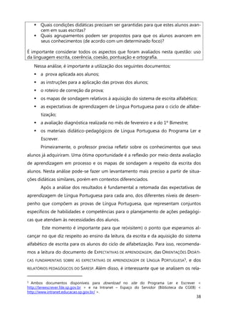 38
 Quais condições didáticas precisam ser garantidas para que estes alunos avan-
cem em suas escritas?
 Quais agrupamentos podem ser propostos para que os alunos avancem em
seus conhecimentos (de acordo com um determinado foco)?
É importante considerar todos os aspectos que foram avaliados nesta questão: uso
da linguagem escrita, coerência, coesão, pontuação e ortografia.
Nessa análise, é importante a utilização dos seguintes documentos:
 a prova aplicada aos alunos;
 as instruções para a aplicação das provas dos alunos;
 o roteiro de correção da prova;
 os mapas de sondagem relativos à aquisição do sistema de escrita alfabético;
 as expectativas de aprendizagem de Língua Portuguesa para o ciclo de alfabe-
tização;
 a avaliação diagnóstica realizada no mês de fevereiro e a do 1º Bimestre;
 os materiais didático-pedagógicos de Língua Portuguesa do Programa Ler e
Escrever.
Primeiramente, o professor precisa refletir sobre os conhecimentos que seus
alunos já adquiriram. Uma ótima oportunidade é a reflexão por meio desta avaliação
de aprendizagem em processo e os mapas de sondagem a respeito da escrita dos
alunos. Nesta análise pode-se fazer um levantamento mais preciso a partir de situa-
ções didáticas similares, porém em contextos diferenciados.
Após a análise dos resultados é fundamental a retomada das expectativas de
aprendizagem de Língua Portuguesa para cada ano, dos diferentes níveis de desem-
penho que compõem as provas de Língua Portuguesa, que representam conjuntos
específicos de habilidades e competências para o planejamento de ações pedagógi-
cas que atendam às necessidades dos alunos.
Este momento é importante para que re(visitem) o ponto que esperamos al-
cançar no que diz respeito ao ensino da leitura, da escrita e da aquisição do sistema
alfabético de escrita para os alunos do ciclo de alfabetização. Para isso, recomenda-
mos a leitura do documento de EXPECTATIVAS DE APRENDIZAGEM, das ORIENTAÇÕES DIDÁTI-
CAS FUNDAMENTAIS SOBRE AS EXPECTATIVAS DE APRENDIZAGEM DE LÍNGUA PORTUGUESA5, e dos
RELATÓRIOS PEDAGÓGICOS DO SARESP. Além disso, é interessante que se analisem os rela-
5 Ambos documentos disponíveis para download no site do Programa Ler e Escrever <
http://lereescrever.fde.sp.gov.br > e na Intranet – Espaço do Servidor (Biblioteca da CGEB) <
http://www.intranet.educacao.sp.gov.br/ >.
 
