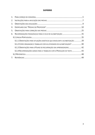 4
SUMÁRIO
1. PARA COMEÇO DE CONVERSA...............................................................................................................5
2. INSTRUÇÕES PARA A APLICAÇÃO DAS PROVAS ....................................................................................7
3. ORIENTAÇÕES DAS AVALIAÇÕES ...........................................................................................................9
4. EXEMPLARES DAS “PROVAS DO PROFESSOR” ...................................................................................10
5. ORIENTAÇÕES PARA CORREÇÃO DAS PROVAS ..................................................................................25
6. RECOMENDAÇÕES PEDAGÓGICAS PARA O CICLO DE ALFABETIZAÇÃO .............................................35
6.1 LÍNGUA PORTUGUESA......................................................................................................................35
6.1.1 ORIENTAÇÕES PARA SITUAÇÕES DIDÁTICAS QUE ENVOLVAM A ALFABETIZAÇÃO .................39
6.1.2 COMO ORGANIZAR O TRABALHO COM AS ATIVIDADES DE ALFABETIZAÇÃO? .......................40
6.1.3 ORIENTAÇÕES PARA O PLANO DE RECUPERAÇÃO DAS APRENDIZAGENS..............................42
6.1.4 RECOMENDAÇÕES GERAIS PARA O TRABALHO COM A PRODUÇÃO DE TEXTO ......................43
6.2 MATEMÁTICA ....................................................................................................................................48
7. REFERÊNCIAS .......................................................................................................................................49
 