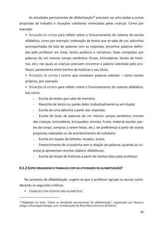 40
As atividades permanentes de alfabetização10 precisam ser articuladas a outras
propostas de trabalho e situações cotidianas vivenciadas pelas crianças. Como por
exemplo:
 SITUAÇÕES DE LEITURA para refletir sobre o funcionamento do sistema de escrita
alfabético, como por exemplo: ordenação de textos que se sabe de cor; adivinhas
acompanhadas de lista de palavras com as respostas; encontrar palavras defini-
das pelo professor em listas, textos poéticos e narrativos; listas compostas por
palavras de um mesmo campo semântico (frutas, brincadeiras, títulos de histó-
rias, etc.) nas quais as crianças precisem encontrar a palavra solicitada pelo pro-
fessor; pareamento entre trechos de histórias e seu título.
 SITUAÇÕES DE LEITURA E ESCRITA que envolvam palavras estáveis – como nomes
próprios, por exemplo.
 SITUAÇÕES DE ESCRITA para refletir sobre o funcionamento do sistema alfabético,
tais como:
- Escrita de textos que sabe de memória.
- Reescrita de textos ou partes deles (individualmente ou em dupla).
- Escrita de uma adivinha a partir das respostas.
- Escrita de listas de palavras de um mesmo campo semântico (nomes
das crianças, brincadeiras, brinquedos, animais, frutas, material escolar, par-
tes do corpo, compras a serem feitas, etc.), de preferência a partir de outras
propostas realizadas ou de acontecimentos do cotidiano.
- Escrita em duplas de bilhetes, recados, avisos.
- Preenchimento de cruzadinha sem a relação de palavras (quando as cri-
anças já apresentam escritas silábico-alfabéticas).
- Escrita de títulos de histórias a partir de trechos lidos pelo professor.
6.1.2 COMO ORGANIZAR O TRABALHO COM AS ATIVIDADES DE ALFABETIZAÇÃO?
No processo de alfabetização, sugere-se que o professor agrupe os alunos consi-
derando os seguintes critérios:
 CRIANÇAS COM ESCRITAS NÃO ALFABÉTICAS:
10 Adaptado do texto “Sobre as atividades permanentes de alfabetização”, organizado por Rosaura
Soligo e Rosangela Veliago com contribuições de Rosa Maria Antunes de Barros.
 