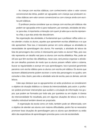41
◦ As crianças com escritas silábicas, com conhecimento sobre o valor sonoro
convencional das letras, podem ser agrupadas com crianças que produzem es-
critas silábicas sem valor sonoro convencional ou com crianças ainda com escri-
tas pré-silábicas.
◦ O professor precisa considerar que as crianças com escritas pré-silábicas não
podem ser agrupadas entre si para realizarem, por exemplo, atividades de leitu-
ra: para elas, é importante a interação com quem já sabe que a escrita represen-
ta a fala, o que elas ainda não descobriram.
Na organização das atividades, é fundamental que o professor reflita sobre co-
mo atender a todos os alunos, aqueles que apresentam escritas alfabéticas e os que
não apresentam. Para isso, é necessário pensar em como adequar as atividades às
necessidades de aprendizagem dos alunos. Por exemplo, a atividade de leitura da
lista de personagens dos contos é interessante para todos os alunos? Não, pois isso
não representa um desafio real para os alunos com escrita alfabética. Mas, pode ser
útil aos que têm escritas não alfabéticas, nesse caso, será preciso organizar a ativida-
de com desafios possíveis de modo que os alunos possam refletir sobre o sistema,
buscar as regularidades e avançar em suas aprendizagens. Isso é possível garantindo
parceiros com escrita silábica para os alunos com escrita pré-silábica. Os alunos que
escrevem alfabeticamente podem escrever o nome dos personagens no quadro, sem
consultar a lista. Assim, para eles a atividade seria de escrita, para os demais, será de
leitura.
Cabe aqui destacar que os agrupamentos só serão produtivos se considerarem
o objetivo da situação didática e a clareza da intencionalidade, pois assim, o profes-
sor poderá promover intervenções que auxiliem a circulação de informação nos gru-
pos, que podem ser formados por toda sala, por quartetos ou em duplas. A clareza
da intencionalidade foi ressaltada, pois em algumas situações de leitura e escrita o
trabalho individual também deverá ser propiciado.
A organização da escola como um todo, também pode ser diferenciada, com
o objetivo de atender aos alunos com maiores dificuldades, porém faz-se necessário
promover boas situações de aprendizagem para os alunos que atenderam ou estão
além das expectativas de aprendizagem previstas para o ano de escolaridade.
 