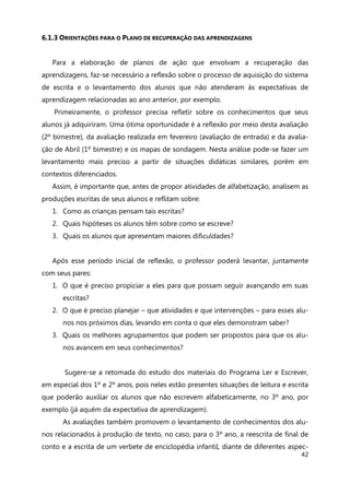 42
6.1.3 ORIENTAÇÕES PARA O PLANO DE RECUPERAÇÃO DAS APRENDIZAGENS
Para a elaboração de planos de ação que envolvam a recuperação das
aprendizagens, faz-se necessário a reflexão sobre o processo de aquisição do sistema
de escrita e o levantamento dos alunos que não atenderam às expectativas de
aprendizagem relacionadas ao ano anterior, por exemplo.
Primeiramente, o professor precisa refletir sobre os conhecimentos que seus
alunos já adquiriram. Uma ótima oportunidade é a reflexão por meio desta avaliação
(2º bimestre), da avaliação realizada em fevereiro (avaliação de entrada) e da avalia-
ção de Abril (1º bimestre) e os mapas de sondagem. Nesta análise pode-se fazer um
levantamento mais preciso a partir de situações didáticas similares, porém em
contextos diferenciados.
Assim, é importante que, antes de propor atividades de alfabetização, analisem as
produções escritas de seus alunos e reflitam sobre:
1. Como as crianças pensam tais escritas?
2. Quais hipóteses os alunos têm sobre como se escreve?
3. Quais os alunos que apresentam maiores dificuldades?
Após esse período inicial de reflexão, o professor poderá levantar, juntamente
com seus pares:
1. O que é preciso propiciar a eles para que possam seguir avançando em suas
escritas?
2. O que é preciso planejar – que atividades e que intervenções – para esses alu-
nos nos próximos dias, levando em conta o que eles demonstram saber?
3. Quais os melhores agrupamentos que podem ser propostos para que os alu-
nos avancem em seus conhecimentos?
Sugere-se a retomada do estudo dos materiais do Programa Ler e Escrever,
em especial dos 1º e 2º anos, pois neles estão presentes situações de leitura e escrita
que poderão auxiliar os alunos que não escrevem alfabeticamente, no 3º ano, por
exemplo (já aquém da expectativa de aprendizagem).
As avaliações também promovem o levantamento de conhecimentos dos alu-
nos relacionados à produção de texto, no caso, para o 3º ano, a reescrita de final de
conto e a escrita de um verbete de enciclopédia infantil, diante de diferentes aspec-
 