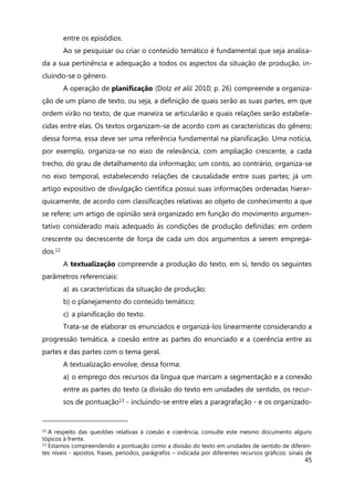 45
entre os episódios.
Ao se pesquisar ou criar o conteúdo temático é fundamental que seja analisa-
da a sua pertinência e adequação a todos os aspectos da situação de produção, in-
cluindo-se o gênero.
A operação de planificação (Dolz et alii: 2010; p. 26) compreende a organiza-
ção de um plano de texto, ou seja, a definição de quais serão as suas partes, em que
ordem virão no texto, de que maneira se articularão e quais relações serão estabele-
cidas entre elas. Os textos organizam-se de acordo com as características do gênero;
dessa forma, essa deve ser uma referência fundamental na planificação. Uma notícia,
por exemplo, organiza-se no eixo de relevância, com ampliação crescente, a cada
trecho, do grau de detalhamento da informação; um conto, ao contrário, organiza-se
no eixo temporal, estabelecendo relações de causalidade entre suas partes; já um
artigo expositivo de divulgação científica possui suas informações ordenadas hierar-
quicamente, de acordo com classificações relativas ao objeto de conhecimento a que
se refere; um artigo de opinião será organizado em função do movimento argumen-
tativo considerado mais adequado às condições de produção definidas: em ordem
crescente ou decrescente de força de cada um dos argumentos a serem emprega-
dos.12
A textualização compreende a produção do texto, em si, tendo os seguintes
parâmetros referenciais:
a) as características da situação de produção;
b) o planejamento do conteúdo temático;
c) a planificação do texto.
Trata-se de elaborar os enunciados e organizá-los linearmente considerando a
progressão temática, a coesão entre as partes do enunciado e a coerência entre as
partes e das partes com o tema geral.
A textualização envolve, dessa forma:
a) o emprego dos recursos da língua que marcam a segmentação e a conexão
entre as partes do texto (a divisão do texto em unidades de sentido, os recur-
sos de pontuação13 - incluindo-se entre eles a paragrafação - e os organizado-
12 A respeito das questões relativas à coesão e coerência, consulte este mesmo documento alguns
tópicos à frente.
13 Estamos compreendendo a pontuação como a divisão do texto em unidades de sentido de diferen-
tes níveis - apostos, frases, períodos, parágrafos – indicada por diferentes recursos gráficos: sinais de
 
