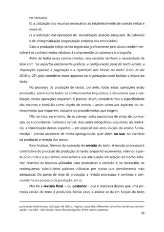 46
res textuais);
b) a utilização dos recursos necessários ao estabelecimento de coesão verbal e
nominal;
c) a realização das operações de lexicalização (seleção adequada de palavras)
e de sintagmatização (organização sintática dos enunciados).
Caso a produção esteja sendo registrada graficamente pelo aluno também en-
volverá os conhecimentos relativos à compreensão do sistema e à ortografia.
Além de todos esses conhecimentos, vale ressaltar também a necessidade de
lidar com “os aspectos estritamente gráficos, a configuração geral do texto escrito, a
disposição espacial, a paginação e a repartição dos blocos no texto” (Dolz et alii:
2010; p. 29), pois considerar esses aspectos na organização pode facilitar a leitura do
texto.
No processo de produção de textos, portanto, todas essas operações estão
envolvidas, assim como todos os conhecimentos linguísticos e discursivos que a rea-
lização destas operações requerem. É preciso, assim, considerarmos a especificidade
das mesmas e tomá-las como objeto de ensino – assim como aos aspectos do co-
nhecimento que requerem, inclusive os procedimentos que exigem.
Não se trata, no entanto, de se planejar aulas expositivas de sinais de pontua-
ção, de concordância nominal e verbal, discussões ortográficas exaustivas; ao contrá-
rio, a tematização desses aspectos – em especial nos anos iniciais do ensino funda-
mental – precisa acontecer de modo epilinguístico, quer dizer, no uso, no exercício
da produção e revisão dos textos.
Para finalizar, falemos da operação de revisão do texto. A revisão processual é
constitutiva do processo de produção do texto: enquanto escrevemos, relemos a par-
te produzida e a ajustamos; analisamos a sua adequação em relação ao trecho ante-
rior; revemos os recursos utilizados para estabelecer a conexão e, se necessário, os
readequamos; substituímos palavras utilizadas por outras que consideramos mais
adequadas. Do ponto de vista da produção, a revisão processual é contínua e con-
comitante ao processo de produção, em si.
Mas há a revisão final – ou posterior - que é realizada depois que uma pri-
meira versão do texto é produzida. Nesse caso, a análise se dá em função do texto
pontuação tradicionais; utilização de itálico, negrito, caixa alta; diferentes tamanhos de letras; centrali-
zação – ou não - dos títulos; recuo dos parágrafos, entre outros aspectos.
 