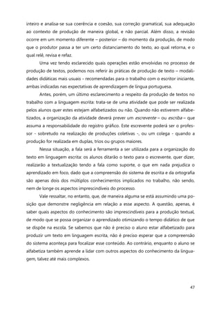 47
inteiro e analisa-se sua coerência e coesão, sua correção gramatical, sua adequação
ao contexto de produção de maneira global, e não parcial. Além disso, a revisão
ocorre em um momento diferente – posterior – do momento da produção, de modo
que o produtor passa a ter um certo distanciamento do texto, ao qual retorna, e o
qual relê, revisa e refaz.
Uma vez tendo esclarecido quais operações estão envolvidas no processo de
produção de textos, podemos nos referir às práticas de produção de texto – modali-
dades didáticas mais usuais - recomendadas para o trabalho com o escritor iniciante,
ambas indicadas nas expectativas de aprendizagem de língua portuguesa.
Antes, porém, um último esclarecimento a respeito da produção de textos no
trabalho com a linguagem escrita: trata-se de uma atividade que pode ser realizada
pelos alunos quer estes estejam alfabetizados ou não. Quando não estiverem alfabe-
tizados, a organização da atividade deverá prever um escrevente – ou escriba – que
assuma a responsabilidade do registro gráfico. Este escrevente poderá ser o profes-
sor - sobretudo na realização de produções coletivas -, ou um colega - quando a
produção for realizada em duplas, trios ou grupos maiores.
Nessa situação, a fala será a ferramenta a ser utilizada para a organização do
texto em linguagem escrita: os alunos ditarão o texto para o escrevente, quer dizer,
realizarão a textualização tendo a fala como suporte, o que em nada prejudica o
aprendizado em foco, dado que a compreensão do sistema de escrita e da ortografia
são apenas dois dos múltiplos conhecimentos implicados no trabalho, não sendo,
nem de longe os aspectos imprescindíveis do processo.
Vale ressaltar, no entanto, que, de maneira alguma se está assumindo uma po-
sição que demonstre negligência em relação a esse aspecto. A questão, apenas, é
saber quais aspectos do conhecimento são imprescindíveis para a produção textual,
de modo que se possa organizar o aprendizado otimizando o tempo didático de que
se dispõe na escola. Se sabemos que não é preciso o aluno estar alfabetizado para
produzir um texto em linguagem escrita, não é preciso esperar que a compreensão
do sistema aconteça para focalizar esse conteúdo. Ao contrário, enquanto o aluno se
alfabetiza também aprende a lidar com outros aspectos do conhecimento da lingua-
gem, talvez até mais complexos.
 