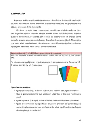 48
6.2 MATEMÁTICA
Para uma análise criteriosa do desempenho dos alunos, é essencial a utilização
da prova aplicada aos alunos e também os subsídios oferecidos aos professores nas
páginas anteriores deste documento.
O estudo conjunto desses documentos permitirá possíveis tomadas de deci-
são, sugerimos que as reflexões sempre tenham como ponto de partida algumas
questões norteadoras, de acordo com o nível de desempenho em análise. Como
exemplo, seguem algumas possibilidades de análise de uma questão de Matemática,
que busca aferir o conhecimento dos alunos sobre os diferentes significados da mul-
tiplicação e da divisão, neste caso, a proporcionalidade.
EXEMPLO - QUESTÃO 1 – (MP11) RESOLUÇÃO DE SITUAÇÃO-PROBLEMA
RESOLVER PROBLEMA, COMPREENDENDO DIFERENTES SIGNIFICADOS DA MULTIPLICAÇÃO E DA DIVI-
SÃO.
SE MARIANA PAGOU 20 REAIS POR 4 CADERNOS, QUANTO PAGARÁ POR 8 CADERNOS?
ESCREVA A RESPOSTA NO QUADRINHO.
Questões norteadoras:
 Qual(is) dificuldade(s) os alunos tiveram para resolver a situação-problema?
 Qual o percurso/caminho que utilizaram (algoritmo / desenho / estimativa,
etc) ?
 Quais hipóteses (ideias) os alunos criaram sobre como resolver o problema?
 Quais procedimentos e propostas de atividades precisam ser garantidas para
que estes alunos avancem no conhecimento sobre os diferentes significados
da multiplicação e da divisão?
 