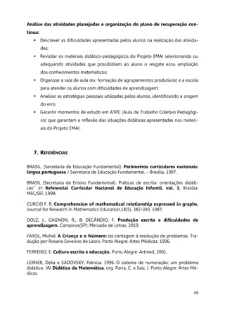 49
Análise das atividades planejadas e organização do plano de recuperação con-
tínua:
 Descrever as dificuldades apresentadas pelos alunos na realização das ativida-
des;
 Revisitar os materiais didático-pedagógicos do Projeto EMAI selecionando ou
adequando atividades que possibilitem ao aluno o resgate e/ou ampliação
dos conhecimentos matemáticos;
 Organizar a sala de aula (ex. formação de agrupamentos produtivos) e a escola
para atender os alunos com dificuldades de aprendizagem;
 Analisar as estratégias pessoais utilizadas pelos alunos, identificando a origem
do erro.
 Garantir momentos de estudo em ATPC (Aula de Trabalho Coletivo Pedagógi-
co) que garantam a reflexão das situações didáticas apresentadas nos materi-
ais do Projeto EMAI.
7. REFERÊNCIAS
BRASIL. (Secretaria de Educação Fundamental). Parâmetros curriculares nacionais:
língua portuguesa / Secretaria de Educação Fundamental. – Brasília, 1997.
BRASIL (Secretaria de Ensino Fundamental). Práticas de escrita: orientações didáti-
cas” In: Referencial Curricular Nacional de Educação Infantil, vol. 3. Brasília:
MEC/SEF, 1998.
CURCIO F. R. Comprehension of mathematical relationship expressed in graphs.
Journal for Research in Mathematics Education,18(5), 382-393, 1987.
DOLZ, J., GAGNON, R., & DECÂNDIO, F. Produção escrita e dificuldades de
aprendizagem. Campinas(SP): Mercado de Letras, 2010.
FAYOL, Michel. A Criança e o Número: da contagem à resolução de problemas. Tra-
dução por Rosana Severino de Leoni. Porto Alegre: Artes Médicas, 1996.
FERREIRO, E. Cultura escrita e educação. Porto Alegre: Artmed, 2001.
LERNER, Delia e SADOVSKY, Patricia. 1996. O sistema de numeração: um problema
didático. IN: Didática da Matemática, org. Parra, C. e Saiz, I. Porto Alegre: Artes Mé-
dicas.
 