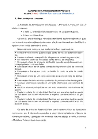 5
AVALIAÇÃO DA APRENDIZAGEM EM PROCESSO
PARA O 3º ANO - LÍNGUA PORTUGUESA E MATEMÁTICA
1. PARA COMEÇO DE CONVERSA...
A Avaliação da Aprendizagem em Processo – AAP para o 3º ano, em sua 12ª
edição conta com:
 5 itens (12 critérios de análise/correção) em Língua Portuguesa.
 8 itens em Matemática.
Os itens da prova de Língua Portuguesa têm como objetivo diagnosticar quais
conhecimentos os alunos já construíram com relação ao sistema de escrita alfabético,
à produção de textos e também à leitura.
Nesses campos, espera-se que os alunos tenham capacidade de:
 Escrever trecho de uma quadrinha (do ponto de vista do sistema de escri-
ta).
 Escrever trecho de uma quadrinha (do ponto de vista da segmentação).
 Ler e escrever trecho de música (do ponto de vista da ortografia).
 Reescrever o final de um conto conhecido fazendo uso da linguagem es-
crita própria dos contos de fadas.
 Reescrever o final de um conto conhecido do ponto de vista da coerência
textual.
 Reescrever o final de um conto conhecido do ponto de vista da coesão
textual.
 Reescrever o final de um conto conhecido do ponto de vista da pontua-
ção.
 Reescrever o final de um conto conhecido do ponto de vista da ortografia.
 Localizar informação explícita em um texto informativo sobre animais de
jardim.
 Localizar informação implícita em um texto informativo sobre animais de
jardim.
 Produzir verbete de enciclopédia infantil de um animal de jardim a partir
de dois textos que trazem informações a respeito, com características do gê-
nero.
 Produzir verbete de enciclopédia infantil de um animal de jardim a partir
de dois textos que trazem informações a respeito, com características da lin-
guagem escrita.
Os itens da prova de Matemática têm como objetivo avaliar as expectativas
concernentes aos 4 blocos de conteúdos, a saber: Números Naturais e Sistema de
Numeração Decimal, Operações com Números Naturais; Espaço e Forma, Grandezas
e Medidas e Tratamento da Informação.
 