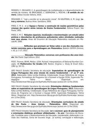 50
MENDES, F.; DELGADO, C. A aprendizagem da multiplicação e o desenvolvimento do
sentido de número. IN: BROCARDO, J.; SERRAZINA, L.; ROCHA, I. O sentido do nú-
mero. Lisboa: Escolar Editora, 2010.
MOLINARI, C. “Leer y escribir en la educación inicial”. IN KAUFMAN, A. M. (org). Le-
tras y números. Buenos Aires: Santillana, 2000.
PIRES, C. M. C. et al. Espaço e forma: a construção de noções geométricas pelas
crianças das quatro séries iniciais do Ensino Fundamental. Editora Proem: São
Paulo, 2001.
PIRES, C. M. C. Relações espaciais, localização e movimentação: um estudo sobre
práticas e descobertas de professoras polivalentes sobre atividades realizadas
com seus alunos. Anais do Encontro de Educação Matemática realizado em Ma-
caé/RJ. 2000.
_______________. Reflexões que precisam ser feitas sobre o uso dos chamados ma-
teriais concretos para a Aprendizagem em Matemática. Boletim GEPEM (Online),
v. 61, p. 1-17, 2012.
________________. Educação Matemática: conversas com professores dos anos inici-
ais. São Paulo: Zapt Editora, 2012.
POST, Thomas, BEHR, Merlyn, LESH, Richard. Interpretations of Rational Number Con-
cepts. IN: Mathematics for Grades 5-9. Reston, Virginia: L. Silvey & Smart (Eds.),
1982 (p. 59-72).
SÃO PAULO (Estado) Secretaria de educação. Expectativas de aprendizagem de
Língua Portuguesa dos anos iniciais do ensino fundamental – 1º ao 5º ano.
2013. Elaboração: Kátia Lomba Bräkling. Colaboração: Grupo Referência de Língua
Portuguesa, Formadoras do Programa Ler e Escrever e Equipe CEFAI. Supervisão Pe-
dagógica: Telma Weisz. Disponível em:
http://lereescrever.fde.sp.gov.br/SysPublic/Home.aspx (acesso em 12.Fev.2016).
SÃO PAULO (Estado) Secretaria de educação. Orientações didáticas fundamentais
sobre as expectativas de aprendizagem de Língua Portuguesa. 2013. Elaboração:
Kátia Lomba Bräkling. Colaboração: Grupo Referência de Língua Portuguesa, Forma-
doras do Programa Ler e Escrever e Equipe CEFAI. Supervisão Pedagógica: Telma
Weisz. Disponível em: http://lereescrever.fde.sp.gov.br/SysPublic/Home.aspx (acesso
em 12.Fev.2016).
SÃO PAULO (Estado) Secretaria de educação. Orientações curriculares do estado
de São Paulo – Anos Iniciais - Matemática. 2014. Disponível em:
http://lereescrever.fde.sp.gov.br/SysPublic/Home.aspx (acesso em 12.Fev.2016).
SÃO PAULO (Estado) Secretaria da Educação. Ler e escrever: guia de planejamento
e orientações didáticas; professor alfabetizador – 3o ano / Secretaria da Educa-
ção, Fundação para o Desenvolvimento da Educação; coordenação, elaboração e re-
visão dos materiais, Sonia de Gouveia Jorge... [e outros]; concepção e elaboração,
 