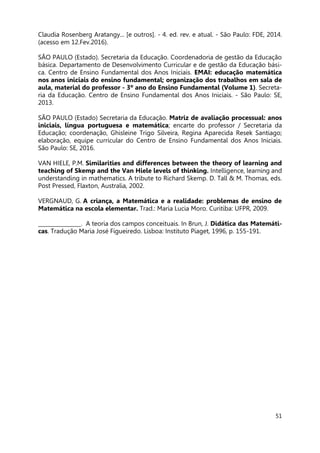 51
Claudia Rosenberg Aratangy... [e outros]. - 4. ed. rev. e atual. - São Paulo: FDE, 2014.
(acesso em 12.Fev.2016).
SÃO PAULO (Estado). Secretaria da Educação. Coordenadoria de gestão da Educação
básica. Departamento de Desenvolvimento Curricular e de gestão da Educação bási-
ca. Centro de Ensino Fundamental dos Anos Iniciais. EMAI: educação matemática
nos anos iniciais do ensino fundamental; organização dos trabalhos em sala de
aula, material do professor - 3º ano do Ensino Fundamental (Volume 1). Secreta-
ria da Educação. Centro de Ensino Fundamental dos Anos Iniciais. - São Paulo: SE,
2013.
SÃO PAULO (Estado) Secretaria da Educação. Matriz de avaliação processual: anos
iniciais, língua portuguesa e matemática; encarte do professor / Secretaria da
Educação; coordenação, Ghisleine Trigo Silveira, Regina Aparecida Resek Santiago;
elaboração, equipe curricular do Centro de Ensino Fundamental dos Anos Iniciais.
São Paulo: SE, 2016.
VAN HIELE, P.M. Similarities and differences between the theory of learning and
teaching of Skemp and the Van Hiele levels of thinking. Intelligence, learning and
understanding in mathematics. A tribute to Richard Skemp. D. Tall & M. Thomas, eds.
Post Pressed, Flaxton, Australia, 2002.
VERGNAUD, G. A criança, a Matemática e a realidade: problemas de ensino de
Matemática na escola elementar. Trad.: Maria Lucia Moro. Curitiba: UFPR, 2009.
________________. A teoria dos campos conceituais. In Brun, J. Didática das Matemáti-
cas. Tradução Maria José Figueiredo. Lisboa: Instituto Piaget, 1996, p. 155-191.
 