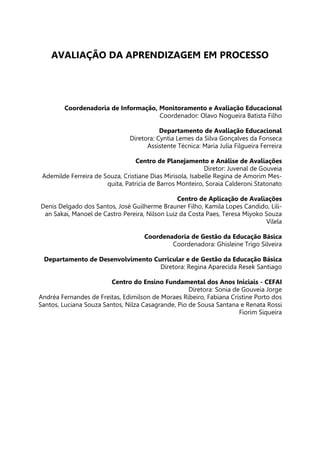 AVALIAÇÃO DA APRENDIZAGEM EM PROCESSO
Coordenadoria de Informação, Monitoramento e Avaliação Educacional
Coordenador: Olavo Nogueira Batista Filho
Departamento de Avaliação Educacional
Diretora: Cyntia Lemes da Silva Gonçalves da Fonseca
Assistente Técnica: Maria Julia Filgueira Ferreira
Centro de Planejamento e Análise de Avaliações
Diretor: Juvenal de Gouveia
Ademilde Ferreira de Souza, Cristiane Dias Mirisola, Isabelle Regina de Amorim Mes-
quita, Patricia de Barros Monteiro, Soraia Calderoni Statonato
Centro de Aplicação de Avaliações
Denis Delgado dos Santos, José Guilherme Brauner Filho, Kamila Lopes Candido, Lili-
an Sakai, Manoel de Castro Pereira, Nilson Luiz da Costa Paes, Teresa Miyoko Souza
Vilela
Coordenadoria de Gestão da Educação Básica
Coordenadora: Ghisleine Trigo Silveira
Departamento de Desenvolvimento Curricular e de Gestão da Educação Básica
Diretora: Regina Aparecida Resek Santiago
Centro do Ensino Fundamental dos Anos Iniciais - CEFAI
Diretora: Sonia de Gouveia Jorge
Andréa Fernandes de Freitas, Edimilson de Moraes Ribeiro, Fabiana Cristine Porto dos
Santos, Luciana Souza Santos, Nilza Casagrande, Pio de Sousa Santana e Renata Rossi
Fiorim Siqueira
 