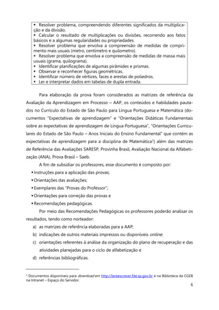 6
Para elaboração da prova foram considerados as matrizes de referência da
Avaliação da Aprendizagem em Processo – AAP, os conteúdos e habilidades pauta-
dos no Currículo do Estado de São Paulo para Língua Portuguesa e Matemática (do-
cumentos “Expectativas de aprendizagem” e “Orientações Didáticas Fundamentais
sobre as expectativas de aprendizagem de Língua Portuguesa”, “Orientações Curricu-
lares do Estado de São Paulo – Anos Iniciais do Ensino Fundamental” que contém as
expectativas de aprendizagem para a disciplina de Matemática1) além das matrizes
de Referência das Avaliações SARESP, Provinha Brasil, Avaliação Nacional da Alfabeti-
zação (ANA), Prova Brasil – Saeb.
A fim de subsidiar os professores, esse documento é composto por:
Instruções para a aplicação das provas;
Orientações das avaliações;
Exemplares das “Provas do Professor”;
Orientações para correção das provas e
Recomendações pedagógicas.
Por meio das Recomendações Pedagógicas os professores poderão analisar os
resultados, tendo como norteador:
a) as matrizes de referência elaboradas para a AAP;
b) indicações de outros materiais impressos ou disponíveis online;
c) orientações referentes à análise da organização do plano de recuperação e das
atividades planejadas para o ciclo de alfabetização e
d) referências bibliográficas.
1 Documentos disponíveis para download em http://lereescrever.fde.sp.gov.br e na Biblioteca da CGEB
na Intranet – Espaço do Servidor.
 Resolver problema, compreendendo diferentes significados da multiplica-
ção e da divisão.
 Calcular o resultado de multiplicações ou divisões, recorrendo aos fatos
básicos e a algumas regularidades ou propriedades.
 Resolver problema que envolva a compreensão de medidas de compri-
mento mais usuais (metro, centímetro e quilometro).
 Resolver problema que envolva a compreensão de medidas de massa mais
usuais (grama, quilograma).
 Identificar planificações de algumas pirâmides e prismas.
 Observar e reconhecer figuras geométricas.
 Identificar número de vértices, faces e arestas de poliedros.
 Ler e interpretar dados em tabelas de dupla entrada.
 