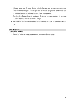 8
 Circular pela sala de aula, dando orientações aos alunos que necessitem de
encaminhamentos para a resolução dos exercícios propostos, lembrando que
a avaliação tem como objetivo diagnosticar seus saberes.
 Prestar atenção ao ritmo da realização da prova, para que a classe vá fazendo
a prova mais ou menos ao mesmo tempo.
 Certificar-se de que todos os alunos responderam a todas as questões da pro-
va.
Final da prova
O professor deverá:
 Recolher todos os cadernos de prova para posterior correção.
 