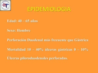 EPIDEMIOLOGIA
Edad: 40 – 65 años
Sexo: Hombre
Perforación Duodenal más frecuente que Gástrica
Mortalidad 10 – 40% úlceras gástricas 0 – 10%
Úlceras piloroduodenales perforadas.
 
