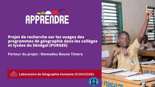 Laboratoire de Géographie Humaine (FLSH/UCAD)
1
Projet de recherche sur les usages des
programmes de géographie dans les collèges
et lycées du Sénégal (PURGES)
Porteur du projet : Mamadou Bouna Timera
 