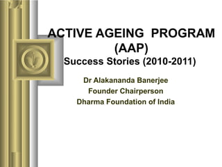 ACTIVE AGEING PROGRAM
(AAP)
Success Stories (2010-2011)
Dr Alakananda Banerjee
Founder Chairperson
Dharma Foundation of India
 