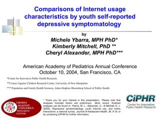 Comparisons of Internet usage
characteristics by youth self-reported
depressive symptomatology
by

Michele Ybarra, MPH PhD*
Kimberly Mitchell, PhD **
Cheryl Alexander, MPH PhD***
American Academy of Pediatrics Annual Conference
October 10, 2004, San Francisco, CA
*Center for Innovative Public Health Research.
**Crimes Against Children Research Center, University of New Hampshire
*** Population and Family Health Sciences, Johns Hopkins Bloomberg School of Public Health

* Thank you for your interest in this presentation.  Please note that
analyses included herein are preliminary.  More recent, finalized
analyses can be found in: Ybarra, M. L., Alexander, C., & Mitchell, K. J.
(2005). Depressive symptomatology, youth Internet use, and online
interactions: a national survey. Journal of Adolescent Health, 36, 9-18, or
by contacting CiPHR for further information.

 