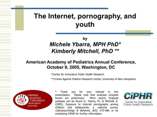 The Internet, pornography, and
youth
by

Michele Ybarra, MPH PhD*
Kimberly Mitchell, PhD **
American Academy of Pediatrics Annual Conference,
October 9, 2005, Washington, DC
*Center for Innovative Public Health Research
**Crimes Against Children Research Center, University of New Hampshire

* Thank you for your interest in this
presentation. Please note that analyses included
herein are preliminary.
More recent, finalized
analyses can be found in: Ybarra, M., & Mitchell, K.
(2005). Exposure to internet pornography among
children and adolescents: a national survey.
Cyberpsychology & Behavior, 8(5), 473-486, or by
contacting CiPHR for further information.

 
