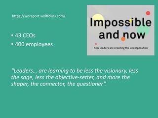 • 43 CEOs
• 400 employees
“Leaders… are learning to be less the visionary, less
the sage, less the objective-setter, and more the
shaper, the connector, the questioner”.
https://woreport.wolffolins.com/
 