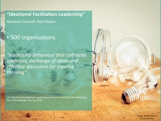 “Ideational Facilitation Leadership”
Abraham Carmeli, Paul Paulus
• 500 organisations
“leadership behaviour that cultivates
openness, exchange of ideas and
effective discussion for creative
thinking”
CEO Ideational Facilitation Leadership and Team Creativity: The Mediating
Role of Knowledge Sharing, 2014
Image: Andres Nietos
Porras on Flickr
 