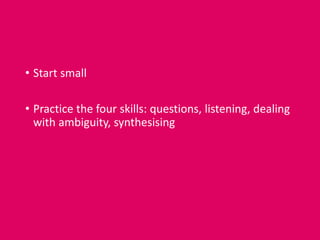 • Start small
• Practice the four skills: questions, listening, dealing
with ambiguity, synthesising
 
