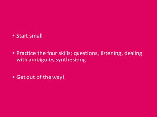 • Start small
• Practice the four skills: questions, listening, dealing
with ambiguity, synthesising
• Get out of the way!
 