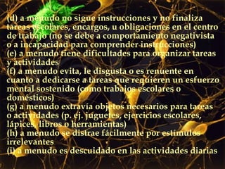 (d) a menudo no sigue instrucciones y no finaliza tareas escolares, encargos, u obligaciones en el centro de trabajo (no se debe a comportamiento negativista o a incapacidad para comprender instrucciones) (e) a menudo tiene dificultades para organizar tareas y actividades (f) a menudo evita, le disgusta o es renuente en cuanto a dedicarse a tareas que requieren un esfuerzo mental sostenido (como trabajos escolares o domésticos) (g) a menudo extravía objetos necesarios para tareas o actividades (p. ej. juguetes, ejercicios escolares, lápices, libros o herramientas)  (h) a menudo se distrae fácilmente por estímulos irrelevantes  (i) a menudo es descuidado en las actividades diarias 