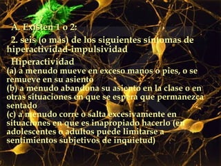A. Existen 1 o 2: 2. seis (o más) de los siguientes síntomas de hiperactividad-impulsividad  Hiperactividad (a) a menudo mueve en exceso manos o pies, o se remueve en su asiento (b) a menudo abandona su asiento en la clase o en otras situaciones en que se espera que permanezca sentado (c) a menudo corre o salta excesivamente en situaciones en que es inapropiado hacerlo (en adolescentes o adultos puede limitarse a sentimientos subjetivos de inquietud) 