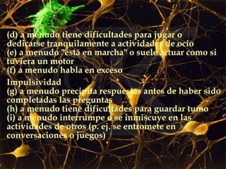 (d) a menudo tiene dificultades para jugar o dedicarse tranquilamente a actividades de ocio (e) a menudo "está en marcha" o suele actuar como si tuviera un motor (f) a menudo habla en exceso Impulsividad (g) a menudo precipita respuestas antes de haber sido completadas las preguntas (h) a menudo tiene dificultades para guardar tumo  (i) a menudo interrumpe o se inmiscuye en las actividades de otros (p. ej. se entromete en conversaciones o juegos) 