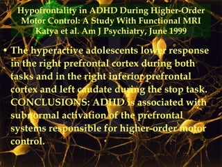 Hypofrontality in ADHD During Higher-Order Motor Control: A Study With Functional MRI Katya et al. Am J Psychiatry, June 1999 The hyperactive adolescents lower response in the right prefrontal cortex during both tasks and in the right inferior prefrontal cortex and left caudate during the stop task. CONCLUSIONS: ADHD is associated with subnormal activation of the prefrontal systems responsible for higher-order motor control.  