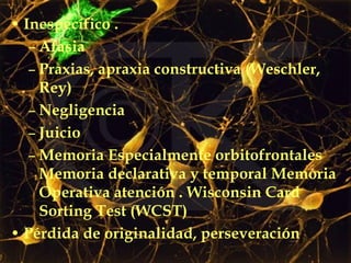 Inespecífico . Afasia  Praxias, apraxia constructiva (Weschler, Rey)  Negligencia  Juicio Memoria Especialmente orbitofrontales Memoria declarativa y temporal Memoria Operativa atención . Wisconsin Card Sorting Test (WCST) Pérdida de originalidad, perseveración 