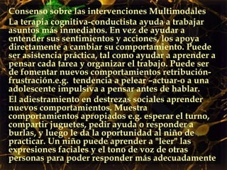 Consenso sobre las intervenciones Multimodales La terapia cognitiva-conductista ayuda a trabajar asuntos más inmediatos. En vez de ayudar a entender sus sentimientos y acciones, los apoya directamente a cambiar su comportamiento. Puede ser asistencia práctica, tal como ayudar a aprender a pensar cada tarea y organizar el trabajo. Puede ser de fomentar nuevos comportamientos retribución- frustración.e.g.  tendencia a pelear –actuar-o a una adolescente impulsiva a pensar antes de hablar.  El adiestramiento en destrezas sociales aprender nuevos comportamientos. Muestra comportamientos apropiados e.g. esperar el turno, compartir juguetes, pedir ayuda o responder a burlas, y luego le da la oportunidad al niño de practicar. Un niño puede aprender a "leer" las expresiones faciales y el tono de voz de otras personas para poder responder más adecuadamente 