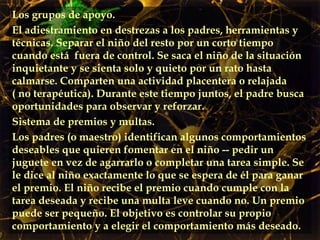 Los grupos de apoyo.  El adiestramiento en destrezas a los padres, herramientas y técnicas. Separar el niño del resto por un corto tiempo cuando está  fuera de control. Se saca el niño de la situación inquietante y se sienta solo y quieto por un rato hasta calmarse. Comparten una actividad placentera o relajada ( no terapéutica). Durante este tiempo juntos, el padre busca oportunidades para observar y reforzar. Sistema de premios y multas. Los padres (o maestro) identifican algunos comportamientos deseables que quieren fomentar en el niño -- pedir un juguete en vez de agarrarlo o completar una tarea simple. Se le dice al niño exactamente lo que se espera de él para ganar el premio. El niño recibe el premio cuando cumple con la tarea deseada y recibe una multa leve cuando no. Un premio puede ser pequeño. El objetivo es controlar su propio comportamiento y a elegir el comportamiento más deseado.  
