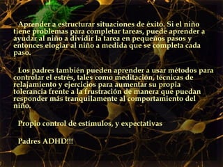 Aprender a estructurar situaciones de éxito. Si el niño tiene problemas para completar tareas, puede aprender a ayudar al niño a dividir la tarea en pequeños pasos y entonces elogiar al niño a medida que se completa cada paso.  Los padres también pueden aprender a usar métodos para controlar el estrés, tales como meditación, técnicas de relajamiento y ejercicios para aumentar su propia tolerancia frente a la frustración de manera que puedan responder más tranquilamente al comportamiento del niño.  Propio control de estímulos, y expectativas Padres ADHD!!! 