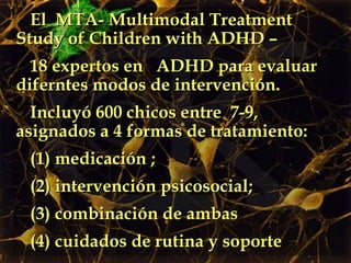 El  MTA- Multimodal Treatment Study of Children with ADHD –  18 expertos en  ADHD para evaluar diferntes modos de intervención. Incluyó 600 chicos entre  7-9, asignados a 4 formas de tratamiento: (1) medicación ;  (2) intervención psicosocial; (3) combinación de ambas (4) cuidados de rutina y soporte 
