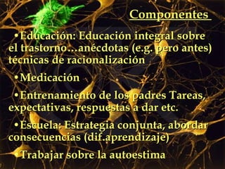 Componentes  Educación: Educación integral sobre el trastorno…anécdotas (e.g. pero antes) técnicas de racionalización Medicación  Entrenamiento de los padres Tareas, expectativas, respuestas a dar etc.  Escuela: Estrategia conjunta, abordar consecuencias (dif.aprendizaje)  Trabajar sobre la autoestima 
