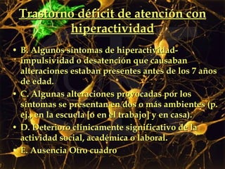 Trastorno déficit de atención con hiperactividad B. Algunos síntomas de hiperactividad-impulsividad o desatención que causaban alteraciones estaban presentes antes de los 7 años de edad. C. Algunas alteraciones provocadas por los síntomas se presentan en dos o más ambientes (p. ej., en la escuela [o en el trabajo] y en casa). D. Deterioro clínicamente significativo de la actividad social, académica o laboral. E. Ausencia Otro cuadro 