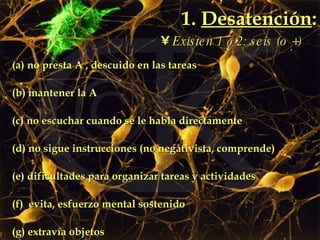 1.  Desatención : (a) no presta A , descuido en las tareas  (b) mantener la A  (c) no escuchar cuando se le habla directamente (d) no sigue instrucciones (no negativista, comprende) (e) dificultades para organizar tareas y actividades (f)  evita, esfuerzo mental sostenido (g) extravía objetos (h) se distrae por estímulos irrelevantes  (i)  descuidado Existen 1  ó  2: seis (o +) 