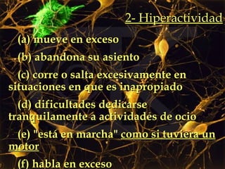 (a) mueve en exceso (b) abandona su asiento  (c) corre o salta excesivamente en situaciones en que es inapropiado (d) dificultades dedicarse tranquilamente a actividades de ocio (e) "está en marcha"  como si tuviera un motor (f) habla en exceso 2- Hiperactividad 