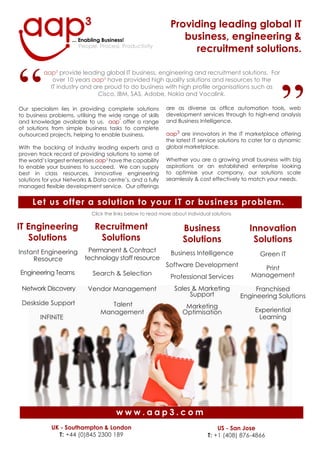 Providing leading global IT
                                                                  business, engineering &
                                                                    recruitment solutions.
                       People, Process, Productivity




“                                                                                                         ”
          aap3 provide leading global IT business, engineering and recruitment solutions. For
             over 10 years aap3 have provided high quality solutions and resources to the
            IT industry and are proud to do business with high profile organisations such as
                             Cisco, IBM, SAS, Adobe, Nokia and Vocalink.

                                                             are as diverse as office automation tools, web
Our specialism lies in providing complete solutions
                                                             development services through to high-end analysis
to business problems, utilising the wide range of skills
                                                             and Business Intelligence.
                                       3
and knowledge available to us. aap offer a range
of solutions from simple business tasks to complete
                                                             aap3 are innovators in the IT marketplace offering
outsourced projects, helping to enable business.
                                                             the latest IT service solutions to cater for a dynamic
                                                             global marketplace.
With the backing of Industry leading experts and a
proven track record of providing solutions to some of
                                                             Whether you are a growing small business with big
the world’s largest enterprises aap3 have the capability
                                                             aspirations or an established enterprise looking
to enable your business to succeed. We can supply
                                                             to optimise your company, our solutions scale
best in class resources, innovative engineering
                                                             seamlessly & cost effectively to match your needs.
solutions for your Networks & Data centre’s, and a fully
managed flexible development service. Our offerings


     Let us offer a solution to your IT or business problem.
                             Click the links below to read more about individual solutions

IT Engineering                Recruitment                                                      Innovation
                                                                    Business
   Solutions                   Solutions                                                        Solutions
                                                                    Solutions
                           Permanent & Contract
Instant Engineering                                            Business Intelligence               Green IT
                          technology staff resource
     Resource
                                                             Software Development                  Print
Engineering Teams            Search & Selection                                                 Management
                                                               Professional Services
 Network Discovery                                               Sales & Marketing
                           Vendor Management                                                      Franchised
                                                                      Support                Engineering Solutions
 Deskside Support                  Talent                            Marketing
                                                                                                 Experiential
                                Management                          Optimisation
                                                                                                  Learning
        INFINiTE




                                       www.aap3.com
             UK - Southampton & London                                             US - San Jose
               T: +44 (0)845 2300 189                                          T: +1 (408) 876-4866
 