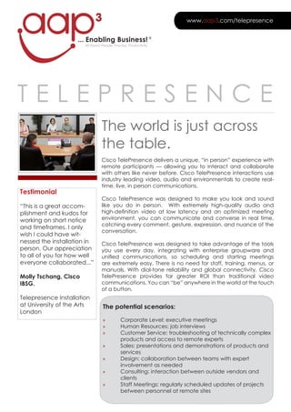 3                                       www.aap3.com/telepresence


                    ... Enabling Business! ®
                       All About people, process, productivity




Telepresence
                                 The world is just across
                                 the table.
                                 cisco Telepresence delivers a unique, “in person” experience with
                                 remote participants — allowing you to interact and collaborate
                                 with others like never before. cisco Telepresence interactions use
                                 industry leading video, audio and environmentals to create real-
                                 time, live, in person communications.
Testimonial
                                 cisco Telepresence was designed to make you look and sound
“This is a great accom-          like you do in person. With extremely high-quality audio and
plishment and kudos for          high-definition video at low latency and an optimized meeting
working on short notice          environment, you can communicate and converse in real time,
                                 catching every comment, gesture, expression, and nuance of the
and timeframes. I only
                                 conversation.
wish I could have wit-
nessed the installation in       cisco Telepresence was designed to take advantage of the tools
person. Our appreciation         you use every day, integrating with enterprise groupware and
to all of you for how well       unified communications, so scheduling and starting meetings
everyone collaborated...”        are extremely easy. There is no need for staff, training, menus, or
                                 manuals. With dial-tone reliability and global connectivity, cisco
Molly Tschang, Cisco             Telepresence provides far greater rOI than traditional video
IBSG.                            communications. You can “be” anywhere in the world at the touch
                                 of a button.
Telepresence Installation
at University of the Arts         The potential scenarios:
london
                                  »          corporate level: executive meetings
                                  »          Human resources: job interviews
                                  »          customer service: troubleshooting of technically complex
                                             products and access to remote experts
                                  »          sales: presentations and demonstrations of products and
                                             services
                                  »          Design: collaboration between teams with expert
                                             involvement as needed
                                  »          consulting: interaction between outside vendors and
                                             clients
                                  »          staff Meetings: regularly scheduled updates of projects
                                             between personnel at remote sites
 