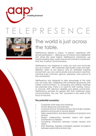 ... Enabling Business!




Telepresence
              The world is just across
              the table.
              Telepresence delivers a unique, “in person” experience with
              remote participants — allowing you to interact and collaborate
              with others like never before. Telepresence interactions use
              industry leading video, audio and environmentals to create real-
              time, live, in person communications.

              Telepresence was designed to make you look and sound like
              you do in person. With extremely high-quality audio and high-
              definition video at low latency and an optimized meeting
              environment, you can communicate and converse in real time,
              catching every comment, gesture, expression, and nuance of
              the conversation.

              Telepresence was designed to take advantage of the tools
              you use every day, integrating with enterprise groupware and
              unified communications, so scheduling and starting meetings
              are extremely easy. There is no need for staff, training, menus,
              or manuals. With dial-tone reliability and global connectivity,
              Telepresence provides far greater rOI than traditional video
              communications. You can “be” anywhere in the world at the
              touch of a button.

              The potential scenarios:

                     corporate level: executive meetings
              »
                     Human resources: job interviews
              »
                     customer service: troubleshooting of technically complex
              »
                     products and access to remote experts
                     sales: presentations and demonstrations of products and
              »
                     services
                     Design: collaboration between teams with expert
              »
                     involvement as needed
                     consulting: interaction between outside vendors and
              »
                     clients
                     staff Meetings: regularly scheduled updates of projects
              »
                     between personnel at remote sites
 